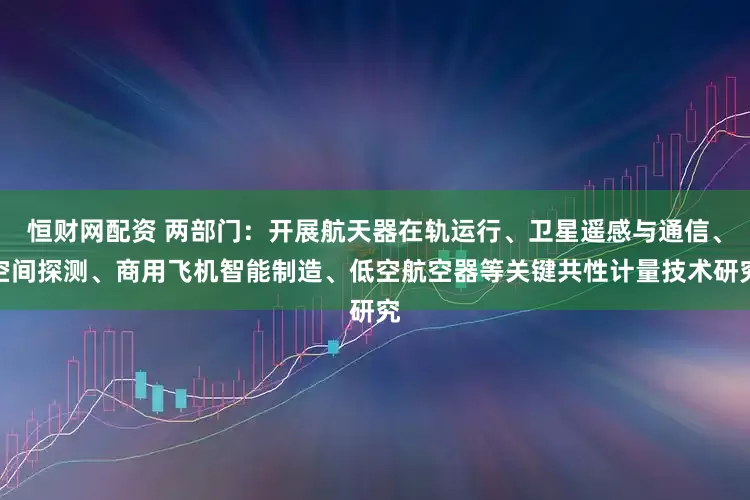 恒财网配资 两部门：开展航天器在轨运行、卫星遥感与通信、空间探测、商用飞机智能制造、低空航空器等关键共性计量技术研究