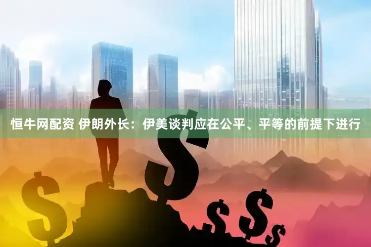 恒牛网配资 伊朗外长：伊美谈判应在公平、平等的前提下进行