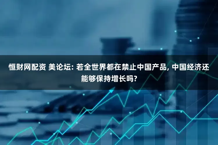 恒财网配资 美论坛: 若全世界都在禁止中国产品, 中国经济还能够保持增长吗?