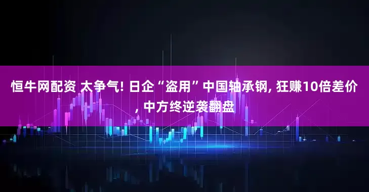 恒牛网配资 太争气! 日企“盗用”中国轴承钢, 狂赚10倍差价, 中方终逆袭翻盘