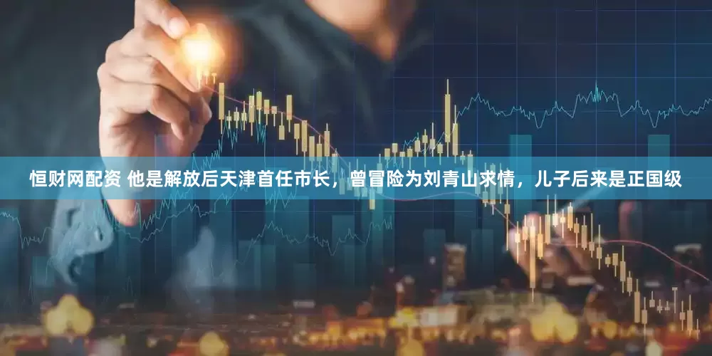 恒财网配资 他是解放后天津首任市长，曾冒险为刘青山求情，儿子后来是正国级